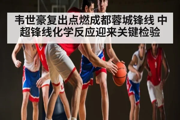 韦世豪复出点燃成都蓉城锋线 中超锋线化学反应迎来关键检验